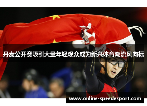 丹麦公开赛吸引大量年轻观众成为新兴体育潮流风向标