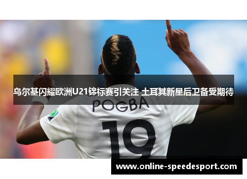 乌尔基闪耀欧洲U21锦标赛引关注 土耳其新星后卫备受期待