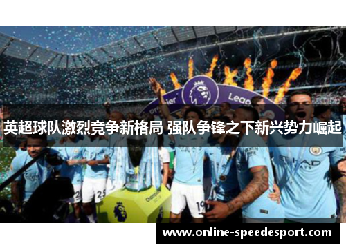 英超球队激烈竞争新格局 强队争锋之下新兴势力崛起