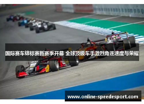 国际赛车锦标赛新赛季开幕 全球顶级车手激烈角逐速度与荣耀