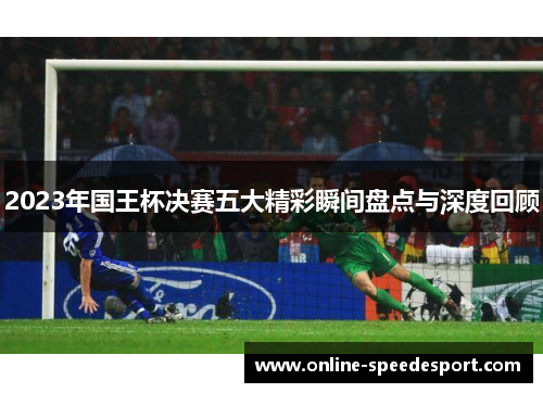 2023年国王杯决赛五大精彩瞬间盘点与深度回顾