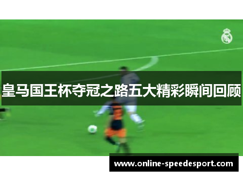 皇马国王杯夺冠之路五大精彩瞬间回顾