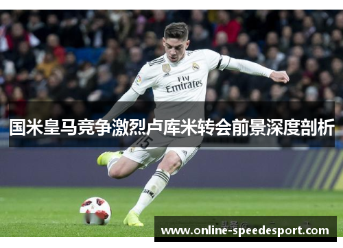 国米皇马竞争激烈卢库米转会前景深度剖析