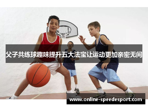 父子共练球趣味提升五大法宝让运动更加亲密无间