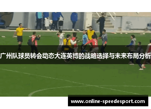 广州队球员转会动态大连英博的战略选择与未来布局分析