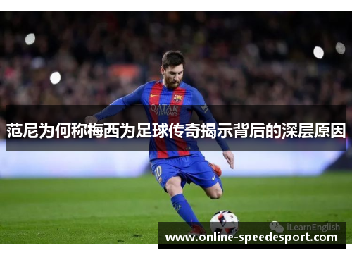 范尼为何称梅西为足球传奇揭示背后的深层原因