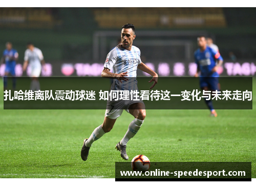 扎哈维离队震动球迷 如何理性看待这一变化与未来走向 扎哈维离队震动球迷 如何理性看待这一变化与未来走向