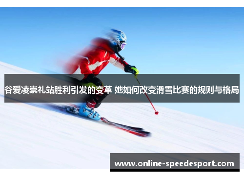 谷爱凌崇礼站胜利引发的变革 她如何改变滑雪比赛的规则与格局