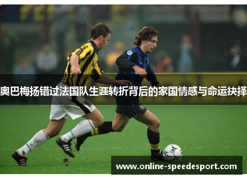 奥巴梅扬错过法国队生涯转折背后的家国情感与命运抉择 奥巴梅扬错过法国队生涯转折背后的家国情感与命运抉择