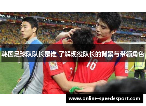 韩国足球队队长是谁 了解现役队长的背景与带领角色