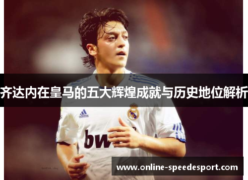 齐达内在皇马的五大辉煌成就与历史地位解析
